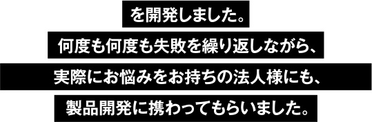 を開発しました。何度も何度も失敗を繰り返しながら、実際にお悩みをお持ちの法人様にも、製品開発に携わってもらいました。