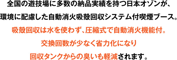 全国の遊技場に多数の納品実績を持つ日本オゾンが、環境に配慮した自動消火吸殻回収システム付喫煙ブース。吸殻回収は水を使わず、圧縮式で自動消火機能付。交換回数が少なく省力化になり回収タンクからの臭いも軽減されます。